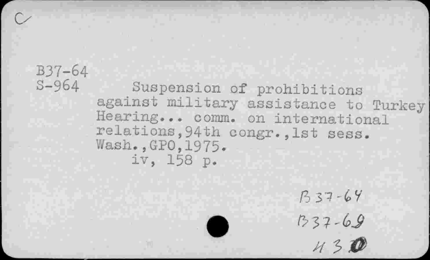 ﻿B37-64
S-964 Suspension of prohibitions against military assistance to Turkey Hearing... comm, on international relations,94th congr.,lst sess. Wash.,GPO,1975.
iv, 158 p.
/3 37-67
/337-6^
7/ 5 40